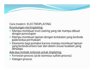 Cara modern: ELECTROPLATING
Keuntungan electroplating:
 Mampu membuat level coating yang tak mampu dibuat
  dengan pencelupan
 Mampu membuat lapisan dengan ketebalan yang berbeda
  pada kedua permukaan
 Ekonomis bagi pemakai karena mampu membuat lapisan
  yang berbeda antara luar dan dalam sesuai keadaan yang
  dihadapi.
Ada dua metode terkenal untuk tinplating:
 Ferrostan process (acid stannous sulfate process)
 Halogen process
 