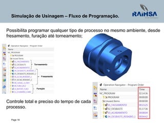 Page 16
Simulação de Usinagem – Fluxo de Programação.
Possibilita programar qualquer tipo de processo no mesmo ambiente, desde
fresamento, furação até torneamento;
Controle total e preciso do tempo de cada
processo.
 