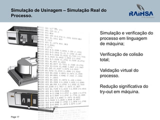 Page 17
Simulação de Usinagem – Simulação Real do
Processo.
Simulação e verificação do
processo em linguagem
de máquina;
Verificação de colisão
total;
Validação virtual do
processo.
Redução significativa do
try-out em máquina.
 