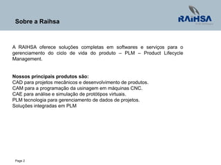 Page 2
A RAIHSA oferece soluções completas em softwares e serviços para o
gerenciamento do ciclo de vida do produto – PLM – Product Lifecycle
Management.
Nossos principais produtos são:
CAD para projetos mecânicos e desenvolvimento de produtos.
CAM para a programação da usinagem em máquinas CNC.
CAE para análise e simulação de protótipos virtuais.
PLM tecnologia para gerenciamento de dados de projetos.
Soluções integradas em PLM
Sobre a Raihsa
 