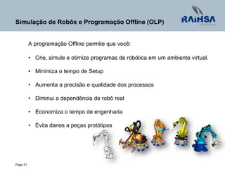 Page 21
Simulação de Robôs e Programação Offline (OLP)
A programação Offline permite que você:
• Crie, simule e otimize programas de robótica em um ambiente virtual.
• Minimiza o tempo de Setup
• Aumenta a precisão e qualidade dos processos
• Diminui a dependência de robô real
• Economiza o tempo de engenharia
• Evita danos a peças protótipos
 