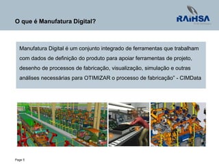 Page 5
O que é Manufatura Digital?
Manufatura Digital é um conjunto integrado de ferramentas que trabalham
com dados de definição do produto para apoiar ferramentas de projeto,
desenho de processos de fabricação, visualização, simulação e outras
análises necessárias para OTIMIZAR o processo de fabricação” - CIMData
 