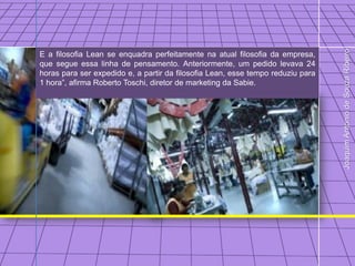 Joaquim Antonio de Souza Ribeiro
E a filosofia Lean se enquadra perfeitamente na atual filosofia da empresa,
que segue essa linha de pensamento. Anteriormente, um pedido levava 24
horas para ser expedido e, a partir da filosofia Lean, esse tempo reduziu para
1 hora”, afirma Roberto Toschi, diretor de marketing da Sabie.
 