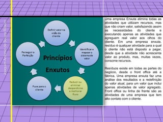 Uma empresa Enxuta elimina todas as
Joaquim Antonio de Souza Ribeiro



                                   atividades que utilizam recursos, mas
                                   que não criam valor, satisfazendo assim
                                   as    necessidades     do    cliente  e
                                   executando apenas as atividades que
                                   agreguem real valor aos olhos do
                                   cliente. Em uma empresa enxuta,
                                   resíduo é qualquer atividade para a qual
                                   o cliente não está disposto a pagar,
                                   desde que a atividade não acrescenta
                                   valor ao produto, mas, muitas vezes,
                                   consome recursos.

                                   Resíduos existe em todas as partes do
                                   negócio, desde o front office até a
                                   fábrica. Uma empresa enxuta faz uma
                                   análise dos resultados e a redefinição
                                   do valor atual, para um valor que inclui
                                   apenas atividades de valor agregado.
                                   Front office ou linha de frente são as
                                   atividades de uma empresa que tem
                                   alto contato com o cliente.
 