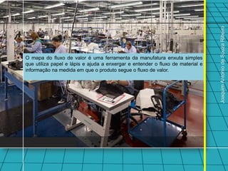 Joaquim Antonio de Souza Ribeiro
O mapa do fluxo de valor é uma ferramenta da manufatura enxuta simples
que utiliza papel e lápis e ajuda a enxergar e entender o fluxo de material e
informação na medida em que o produto segue o fluxo de valor.
 