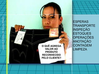 Joaquim Antonio de Souza Ribeiro




                                                   ESPERAS
                                                   TRANSPORTE
                                                   INSPEÇÃO
                                                   ESTOQUES
                                                   OPERAÇÕES
                                                   ANOTAÇÃO
                                   O QUÊ AGREGA    CONTAGEM
                                     VALOR AO      LIMPEZA
                                     PRODUTO
                                   RECONHECIDO
                                   PELO CLIENTE?
 