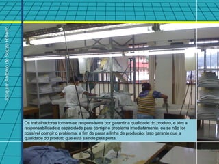 Joaquim Antonio de Souza Ribeiro




                                   Os trabalhadores tornam-se responsáveis por garantir a qualidade do produto, e têm a
                                   responsabilidade e capacidade para corrigir o problema imediatamente, ou se não for
                                   possível corrigir o problema, a fim de parar a linha de produção. Isso garante que a
                                   qualidade do produto que está saindo pela porta.
 