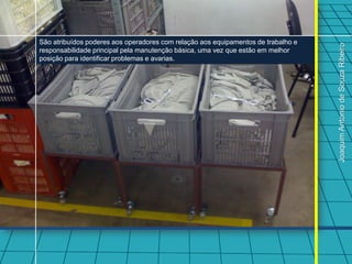 São atribuídos poderes aos operadores com relação aos equipamentos de trabalho e




                                                                                   Joaquim Antonio de Souza Ribeiro
responsabilidade principal pela manutenção básica, uma vez que estão em melhor
posição para identificar problemas e avarias.
 