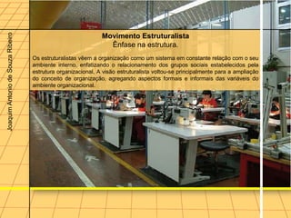Joaquim Antonio de Souza Ribeiro



                                                              Movimento Estruturalista
                                                                Ênfase na estrutura.
                                   Os estruturalistas vêem a organização como um sistema em constante relação com o seu
                                   ambiente interno, enfatizando o relacionamento dos grupos sociais estabelecidos pela
                                   estrutura organizacional, A visão estruturalista voltou-se principalmente para a ampliação
                                   do conceito de organização, agregando aspectos formais e informais das variáveis do
                                   ambiente organizacional.
 