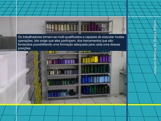 Joaquim Antonio de Souza Ribeiro
Os trabalhadores tornam-se multi-qualificados e capazes de executar muitas
operações. Isto exige que eles participem, dos treinamentos que são
fornecidos possibilitando uma formação adequada para cada uma dessas
posições.
 