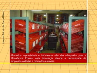 Joaquim Antonio de Souza Ribeiro




                                   Mercados imprevisíveis e turbulentos não são adequados para a
                                   Manufatura Enxuta, esta tecnologia atende a necessidade de
                                   empresas voltadas a mercados estáveis.
 