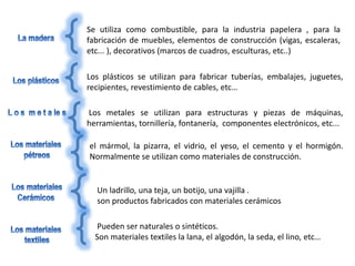 Se utiliza como combustible, para la industria papelera , para la
fabricación de muebles, elementos de construcción (vigas, escaleras,
etc... ), decorativos (marcos de cuadros, esculturas, etc..)
Los plásticos se utilizan para fabricar tuberías, embalajes, juguetes,
recipientes, revestimiento de cables, etc…
Los metales se utilizan para estructuras y piezas de máquinas,
herramientas, tornillería, fontanería, componentes electrónicos, etc...
el mármol, la pizarra, el vidrio, el yeso, el cemento y el hormigón.
Normalmente se utilizan como materiales de construcción.
Un ladrillo, una teja, un botijo, una vajilla .
son productos fabricados con materiales cerámicos
Pueden ser naturales o sintéticos.
Son materiales textiles la lana, el algodón, la seda, el lino, etc…
 