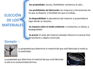 ELECCIÓN
DE LOS
MATERIALES
Sus propiedades: dureza, flexibilidad, resistencia al calor...
Las posibilidades de fabricación: las máquinas y herramientas de
las que se dispone, la facilidad con que se trabaja...
Su disponibilidad: la abundancia del material, la proximidad al
lugar donde se necesita...
Su impacto sobre el medio ambiente: si contamina, es tóxico, o
biodegradable.
Su precio: El coste del material utilizado influirá en el precio final
del producto u objeto construido.
Ejemplo :
La propiedad que determina el material del que está fabricada la malla es
la elasticidad.
La propiedad que determina el material del que está fabricada
la olla es la conductividad térmica.
 