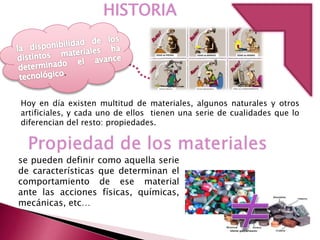 HISTORIA
Hoy en día existen multitud de materiales, algunos naturales y otros
artificiales, y cada uno de ellos tienen una serie de cualidades que lo
diferencian del resto: propiedades.
se pueden definir como aquella serie
de características que determinan el
comportamiento de ese material
ante las acciones físicas, químicas,
mecánicas, etc…
 