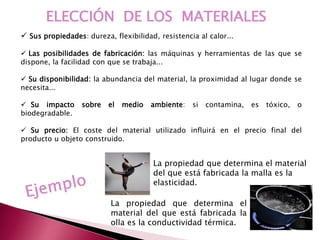 ELECCIÓN DE LOS MATERIALES
 Sus propiedades: dureza, flexibilidad, resistencia al calor...
 Las posibilidades de fabricación: las máquinas y herramientas de las que se
dispone, la facilidad con que se trabaja...
 Su disponibilidad: la abundancia del material, la proximidad al lugar donde se
necesita...
 Su impacto sobre el medio ambiente: si contamina, es tóxico, o
biodegradable.
 Su precio: El coste del material utilizado influirá en el precio final del
producto u objeto construido.
La propiedad que determina el material
del que está fabricada la malla es la
elasticidad.
La propiedad que determina el
material del que está fabricada la
olla es la conductividad térmica.
 
