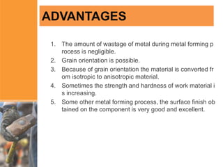 ADVANTAGES
1. The amount of wastage of metal during metal forming p
rocess is negligible.
2. Grain orientation is possible.
3. Because of grain orientation the material is converted fr
om isotropic to anisotropic material.
4. Sometimes the strength and hardness of work material i
s increasing.
5. Some other metal forming process, the surface finish ob
tained on the component is very good and excellent.
 