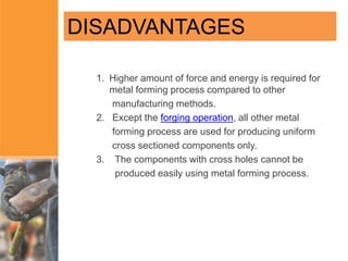 1. Higher amount of force and energy is required for
metal forming process compared to other
manufacturing methods.
2. Except the forging operation, all other metal
forming process are used for producing uniform
cross sectioned components only.
3. The components with cross holes cannot be
produced easily using metal forming process.
DISADVANTAGES
 