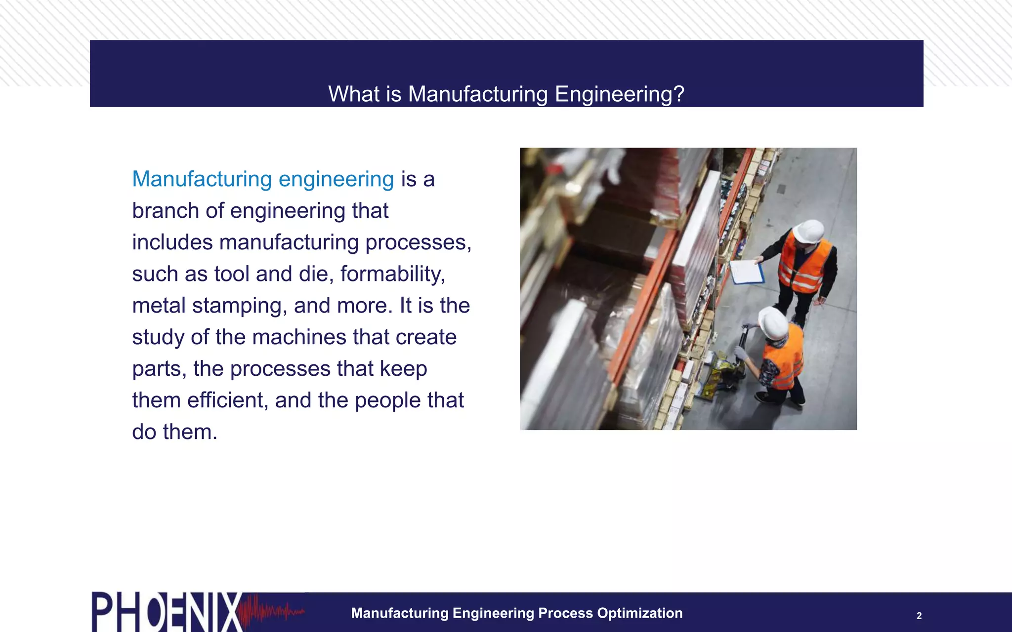 What is Manufacturing Engineering?
Manufacturing Engineering Process Optimization 2
Manufacturing engineering is a
branch of engineering that
includes manufacturing processes,
such as tool and die, formability,
metal stamping, and more. It is the
study of the machines that create
parts, the processes that keep
them efficient, and the people that
do them.
 
