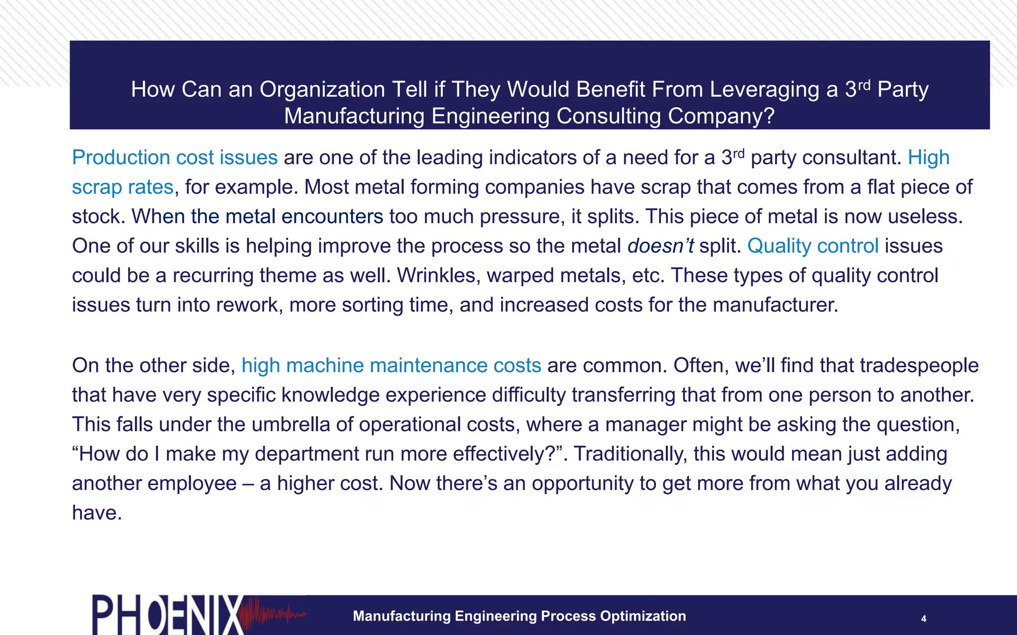 How Can an Organization Tell if They Would Benefit From Leveraging a 3rd Party
Manufacturing Engineering Consulting Company?
4
Production cost issues are one of the leading indicators of a need for a 3rd party consultant. High
scrap rates, for example. Most metal forming companies have scrap that comes from a flat piece of
stock. When the metal encounters too much pressure, it splits. This piece of metal is now useless.
One of our skills is helping improve the process so the metal doesn’t split. Quality control issues
could be a recurring theme as well. Wrinkles, warped metals, etc. These types of quality control
issues turn into rework, more sorting time, and increased costs for the manufacturer.
On the other side, high machine maintenance costs are common. Often, we’ll find that tradespeople
that have very specific knowledge experience difficulty transferring that from one person to another.
This falls under the umbrella of operational costs, where a manager might be asking the question,
“How do I make my department run more effectively?”. Traditionally, this would mean just adding
another employee – a higher cost. Now there’s an opportunity to get more from what you already
have.
Manufacturing Engineering Process Optimization
 