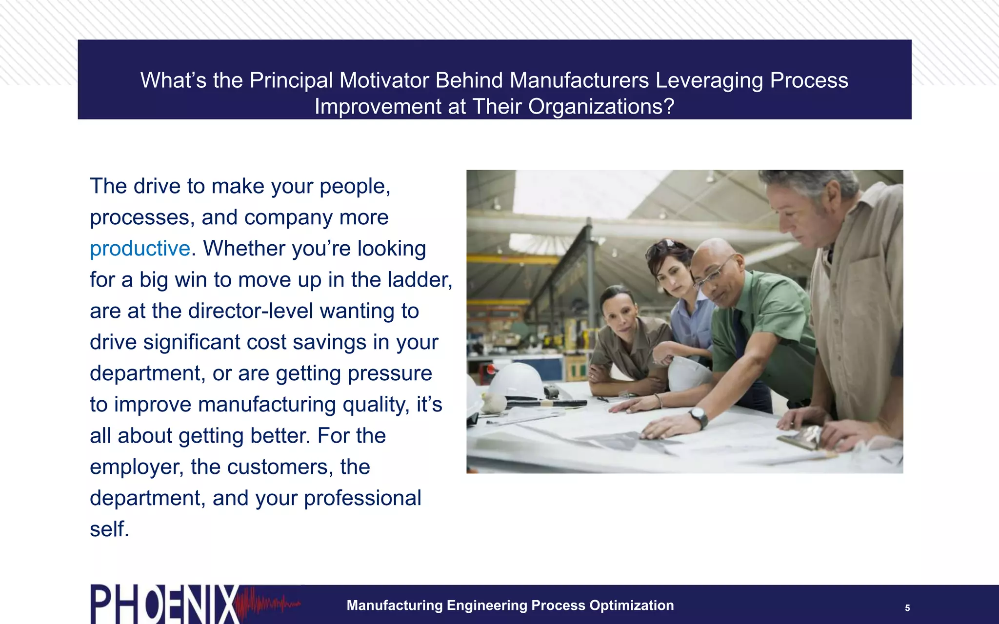 What’s the Principal Motivator Behind Manufacturers Leveraging Process
Improvement at Their Organizations?
5
The drive to make your people,
processes, and company more
productive. Whether you’re looking
for a big win to move up in the ladder,
are at the director-level wanting to
drive significant cost savings in your
department, or are getting pressure
to improve manufacturing quality, it’s
all about getting better. For the
employer, the customers, the
department, and your professional
self.
Manufacturing Engineering Process Optimization
 