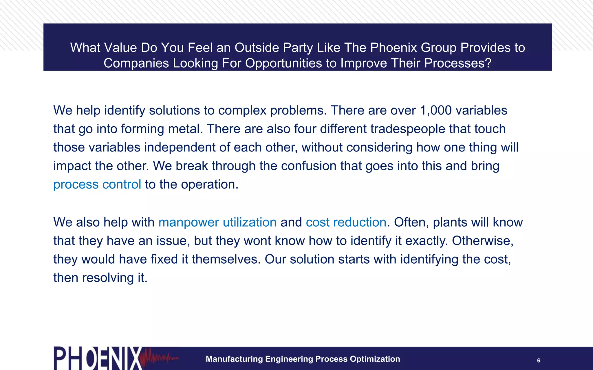 What Value Do You Feel an Outside Party Like The Phoenix Group Provides to
Companies Looking For Opportunities to Improve Their Processes?
6
We help identify solutions to complex problems. There are over 1,000 variables
that go into forming metal. There are also four different tradespeople that touch
those variables independent of each other, without considering how one thing will
impact the other. We break through the confusion that goes into this and bring
process control to the operation.
We also help with manpower utilization and cost reduction. Often, plants will know
that they have an issue, but they wont know how to identify it exactly. Otherwise,
they would have fixed it themselves. Our solution starts with identifying the cost,
then resolving it.
Manufacturing Engineering Process Optimization
 