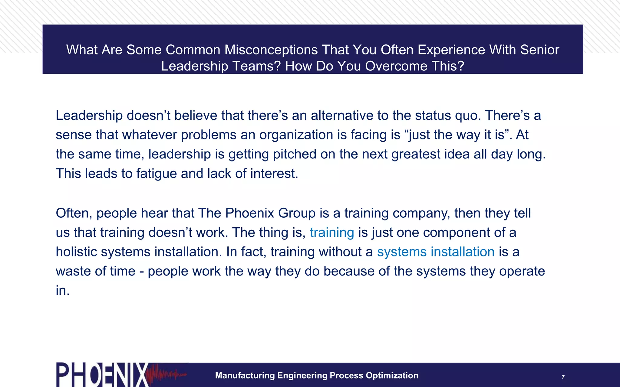 What Are Some Common Misconceptions That You Often Experience With Senior
Leadership Teams? How Do You Overcome This?
7
Leadership doesn’t believe that there’s an alternative to the status quo. There’s a
sense that whatever problems an organization is facing is “just the way it is”. At
the same time, leadership is getting pitched on the next greatest idea all day long.
This leads to fatigue and lack of interest.
Often, people hear that The Phoenix Group is a training company, then they tell
us that training doesn’t work. The thing is, training is just one component of a
holistic systems installation. In fact, training without a systems installation is a
waste of time - people work the way they do because of the systems they operate
in.
Manufacturing Engineering Process Optimization
 