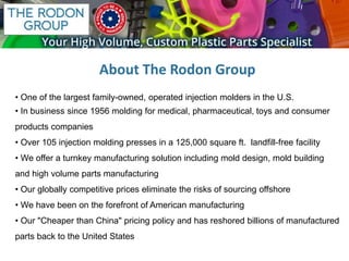 • One of the largest family-owned, operated injection molders in the U.S.
• In business since 1956 molding for medical, pharmaceutical, toys and consumer
products companies
• Over 105 injection molding presses in a 125,000 square ft. landfill-free facility
• We offer a turnkey manufacturing solution including mold design, mold building
and high volume parts manufacturing
• Our globally competitive prices eliminate the risks of sourcing offshore
• We have been on the forefront of American manufacturing
• Our "Cheaper than China" pricing policy and has reshored billions of manufactured
parts back to the United States
About The Rodon Group
 