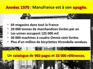 Années 1970Années 1970 : Manufrance est à son apogéeapogée.
• 64 magasins dans tout la France
• 20 000 tonnes de marchandises livrées par an
• Les usines occupent 125 000 m2
• 30 000 machines à coudre Omnia sont livrées
• Plus d’un million de bicyclettes Hirondelle vendues
Un cataloguecatalogue de 960 pages960 pages et 33 000 références33 000 références.
 