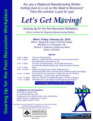 Are you a Displaced Manufacturing Worker
                                                         feeling stuck in a rut on the Road to Recovery?
Gearing Up for the Post-Recession Workplace
                                                                Then this seminar is just for you!


                                                          Let’s Get M vin !
                                                              Gearing Up for the Post-Recession Workplace
                                                                  A free seminar for Displaced Manufacturing Workers


                                                                            When: Friday, February 26, 2010
                                                                          Where: Waukesha County Technical College
                                                                                800 Main St. Pewaukee, WI
                                                                            Richard T. Anderson Conference Room
                                                                                       Room C-053/055

                                                                                                           Agenda
                                                    8:00 - 8:30am          Check-in and Networking
                                                    8:30 - 8:40am          Welcome - Debbie Bartmann, Business Services Representative,
                                                                           W-O-W Workforce Development, Inc.
                                                    8:40 - 9:30am          The State of Manufacturing - On the Road to Recovery,
                                                                           Presented By Elizabeth (Betsy) Falk, Wisconsin Labor Economist
                                                    9:30 - 9:45am          Break
                                                    9:45 - 10:45am         Industry Perspectives by a Panel of Manufacturers
                                                                           Moderated by Mike Shiels, Associate Dean of Manufacturing Technologies
                                                    10:45 - 11:30am        Do’s and Don’ts for Job Seekers: Insider Tips from an HR Panel
                                                                           Moderated by L. Susan Fischer, WIA Job Developer
                                                    11:30 - 11:45pm        Wrap Up; Overview of Available Resources; Seminar Evaluation
                                                    11:45 - 12:30pm        Information Fair: Learn About Great Resources and Services!
                                                                                 Dave Schoeffel from Star Technical Photo will be on hand
                                                                                   to provide FREE headshots for your LinkedIn profile



                                                    To Register for This Seminar:
                                                    Call Susan at 262.695.7934
                                                    or e-mail pdaebel@wctc.edu
                                                    Provide your name, phone number, and e-mail address
                                                    Limited Seating - Registration is required
                                                    Please register before 2/19/10

                                              This program is sponsored by WCTC Corporate and Community Training,
                                                             W-O-W Workforce Development, Inc. and
                                                       the Waukesha County Workforce Development Center.
                                                                                      T HE
                                                                           WORPKFOR NT EE
                                                                           DE VE L O ME NT C E
                                                                                               CR
                                                                           Where People and Jobs Connect
                                                              892 Main Street, Pewaukee WI 53072
                                                                          www.wfdc.org
 