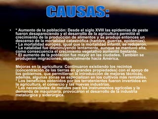 * Aumento de la población: Desde el siglo XVIII las epidemias de peste fueron desapareciendo y el desarrollo de la agricultura permitió el crecimiento de la producción de alimentos y se produjo entonces un descenso de la mortalidad catastrófica (hambre, guerras, epidemias). * La mortalidad europea, igual que la mortalidad infantil, se redujeron. * La natalidad fue disminuyendo lentamente, aunque se mantuvo alta, como consecuencia el crecimiento vegetativo aumentó bastante. * El aumento de la población fue mayor en las ciudades. También se produjeron migraciones, especialmente hacia América. Mejoras en la agricultura: Continuaron existiendo los recintos (concentración de las tierras en grandes propiedades) con el apoyo de los gobiernos, que permitieron la introducción de mejoras técnicas, además, algunas zonas se especializan en los cultivos más rentables. * Los beneficios obtenidos por los terratenientes fueron invertidos en la agricultura, el comercio y las nuevas industrias. * Las necesidades de metales para los instrumentos agrícolas y la demanda de maquinaria, provocaron el desarrollo de la industria metalúrgica y siderúrgica.   CAUSAS: 