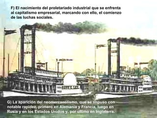 F) El nacimiento del proletariado industrial que se enfrenta al capitalismo empresarial, marcando con ello, el comienzo de las luchas sociales.   G) La aparición del neomercantilismo, que se impuso con notable rapidez, primero en Alemania y Francia, luego en Rusia y en los Estados Unidos y, por ultimo en Inglaterra.   