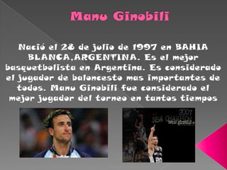 Manu Ginobili Nació el 28 de julio de 1997 en BAHIA BLANCA,ARGENTINA. Es el mejor basquetbolista en Argentina. Es considerado el jugador de baloncesto mas importantes de todos. Manu Ginobili fue considerado el mejor jugador del torneo en tantos tiempos    