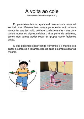 A volta ao cole
Por Manuel Freire Platas (1º ESO)
Eu persoalmente creo que cando volvamos ao cole vai
ser todo moi diferen...