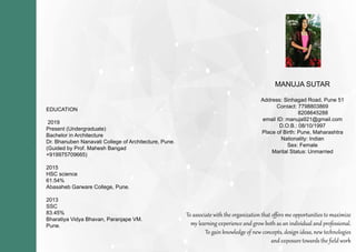 EDUCATION
2019
Present(Undergraduate)
BachelorinArchitecture
Dr.BhanubenNanavatiCollegeofArchitecture,Pune.
(GuidedbyProf.MaheshBangad
+919975709665)+919975709665)
2015
HSCscience
61.54%
AbasahebGarwareCollege,Pune.
2013
SSC
83.45%83.45%
BharatiyaVidyaBhavan,ParanjapeVM.
Pune.
Toassociatewiththeorganizationthatoﬀersmeopportunitiestomaximize
mylearningexperienceandgrowbothasanindividualandprofessional.
Togainknowledgeofnewconcepts,designideas,newtechnologies
andexposuretowardstheﬁeldwork
MANUJASUTAR
Address:SinhagadRoad,Pune51
Contact:7798803869
8208645288
emailID:manuja921@gmail.com
D.O.B.:08/10/1997
PlaceofBirth:Pune,MaharashtraPlaceofBirth:Pune,Maharashtra
Nationality:Indian
Sex:Female
MaritalStatus:Unmarried
 
