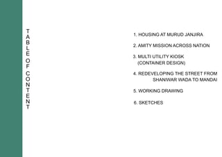 T
A
B
L
E
O
F
C
O
N
T
E
N
T
1.HOUSINGATMURUDJANJIRA
2.AMITYMISSIONACROSSNATION
3.MULTIUTILITYKIOSK
(CONTAINERDESIGN)
4.REDEVELOPINGTHESTREETFROM
SHANIWARWADATOMANDAI
5.WORKINGDRAWING
6.SKETCHES
 