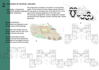 2
DESIGNSTRATEGY
TheClustersaredesignedasper
theusergroupofthattypology.
Theclusterwithsmallerareaper
flatarelocatednearthemainroad
foreaseoflocalcommunity.
TheflatswithhigheramenityTheflatswithhigheramenity
spacesandtherentalapartments
arelocatedonthehiggestcontours
togivetheviewofthesurrounding.
Theprojectsiteislocatedonmountaininmurudjanijira
region.Ithascontoursatthreemetresregularintervals.
ThesitegivesanamazingviewoftheMurudFortonone
sideandtheexistingsettlementontheotherside.
Thehousingisdesignedforvariouscategoriesofpeople
includingthelocalmigrants,tourists,workingclass,retired
agegroup.agegroup.
HOUSINGATMURUDJANJIRA
SITEAREA-21060SQ.M
LOCATION-MURUDJANJIRA
CLIMATE-TROPICAL
 