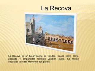 La Recova




La Recova es un lugar donde se venden cosas como carne,
pescado y empanadas también vendían cuero. La recova
separaba la Plaza Mayor en dos partes.
 