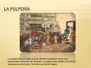LA PULPERÍA




 La pulpería es un lugar que se venden productos como vino,
 empanadas, funciona de almacén, se juega a las cartas y se hacen
 canciones entre todos. También se hacían bailes.
 