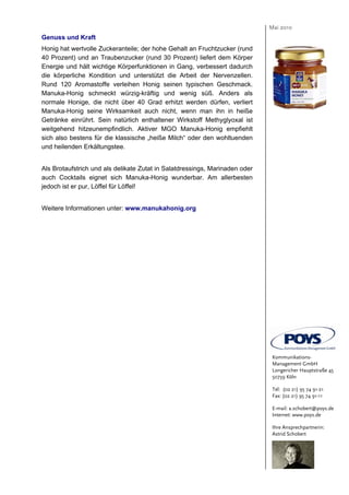 Mai 2010
Genuss und Kraft
Honig hat wertvolle Zuckeranteile; der hohe Gehalt an Fruchtzucker (rund
40 Prozent) und an Traubenzucker (rund 30 Prozent) liefert dem Körper
Energie und hält wichtige Körperfunktionen in Gang, verbessert dadurch
die körperliche Kondition und unterstützt die Arbeit der Nervenzellen.
Rund 120 Aromastoffe verleihen Honig seinen typischen Geschmack.
Manuka-Honig schmeckt würzig-kräftig und wenig süß. Anders als
normale Honige, die nicht über 40 Grad erhitzt werden dürfen, verliert
Manuka-Honig seine Wirksamkeit auch nicht, wenn man ihn in heiße
Getränke einrührt. Sein natürlich enthaltener Wirkstoff Methyglyoxal ist
weitgehend hitzeunempfindlich. Aktiver MGO Manuka-Honig empfiehlt
sich also bestens für die klassische „heiße Milch“ oder den wohltuenden
und heilenden Erkältungstee.


Als Brotaufstrich und als delikate Zutat in Salatdressings, Marinaden oder
auch Cocktails eignet sich Manuka-Honig wunderbar. Am allerbesten
jedoch ist er pur, Löffel für Löffel!


Weitere Informationen unter: www.manukahonig.org




                                                                              Kommunikations-
                                                                              Management GmbH
                                                                              Longericher Hauptstraße 45
                                                                              50739 Köln

                                                                              Tel: (02 21) 95 74 91-21
                                                                              Fax: (02 21) 95 74 91-11

                                                                              E-mail: a.schobert@poys.de
                                                                              Internet: www.poys.de

                                                                              Ihre Ansprechpartnerin:
                                                                              Astrid Schobert
 