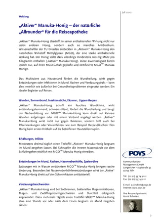 Juli 2010
Meldung


„Aktiver“ Manuka-Honig – der natürliche
„Allrounder“ für die Reiseapotheke
„Aktiver“ Manuka-Honig übertrifft in seiner antibakteriellen Wirkung nicht nur
jeden anderen Honig, sondern auch so manches Antibiotikum.
Wissenschaftler der TU Dresden entdeckten in „Aktivem“ Manuka-Honig den
natürlichen Wirkstoff Methylglyoxal (MGO), der eine starke antibakterielle
Wirkung hat. Der Honig sollte dazu allerdings mindestens 100 mg MGO pro
Kilogramm enthalten („Aktiver“ Manuka-Honig). Diese Zuverlässigkeit bieten
jedoch nur, auf ihren MGO-Gehalt geprüfte und zertifizierte MGOTM Manuka
Honige.


Das Multitalent aus Neuseeland fördert die Wundheilung, wirkt gegen
Entzündungen oder Infektionen in Mund, Rachen und Verdauungstrakt – kann
also innerlich wie äußerlich bei Gesundheitsproblemen eingesetzt werden: Ein
idealer Begleiter auf Reisen.


Wunden, Sonnenbrand, Insektenstiche, Ekzeme , Lippen-Herpes
„Aktiver“ Manuka-Honig schafft ein feuchtes Wundklima, wirkt
entzündungshemmend, schmerzstillend, fördert die Wundheilung und beugt
der Narbenbildung vor. MGO™ Manuka-Honig kann direkt auf kleinere
Wunden aufgetragen oder mit einem Verband angelegt werden. „Aktiver“
Manuka-Honig wirkt nicht nur gegen Bakterien, sondern hilft auch bei
Pilzerkrankungen oder Virusinfekten, wie zum Beispiel Herpesbläschen: Den
Honig beim ersten Kribbeln auf die betroffenen Hautstellen tupfen.


Erkältungen, Infekte
Mindestens dreimal täglich einen Teelöffel „Aktiven“ Manuka-Honig langsam
im Mund zergehen lassen. Bei Schnupfen die inneren Nasenwände vor dem
Schlafengehen reichlich mit MGOTM Manuka-Honig einreiben.


Entzündungen im Mund, Rachen, Nasennebenhöhle, Speiseröhre                        Kommunikations-
                                            TM                                    Management GmbH
Spülungen mit in Wasser verdünntem MGO Manuka-Honig bringen rasche                Longericher Hauptstraße 45
Linderung. Besonders bei Nasennebenhöhlenentzündungen wirkt der „Aktive“          50739 Köln
Manuka-Honig direkt auf den Schleimhäuten antibakteriell.
                                                                                  Tel: (02 21) 95 74 91-21
                                                                                  Fax: (02 21) 95 74 91-11

Verdauungsbeschwerden                                                             E-mail: a.schobert@poys.de
                                                                                  Internet: www.poys.de
„Aktiver“ Manuka-Honig wird bei Sodbrennen, bakteriellen Mageninfektionen,
Magen- und Zwölffingerdarmgeschwüren und Durchfall erfolgreich                    Ihre Ansprechpartnerin:
angewendet. Dazu mehrmals täglich einen Teelöffel MGO™ Manuka-Honig               Astrid Schobert

etwa eine Stunde vor oder nach dem Essen langsam im Mund zergehen
lassen.


                                                                                                             3
 