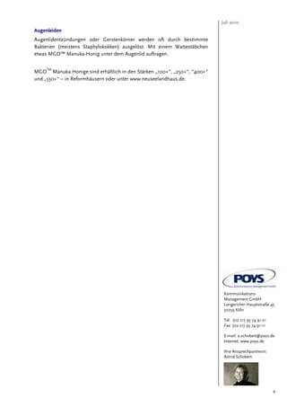 Juli 2010
Augenleiden
Augenlidentzündungen oder Gerstenkörner werden oft durch bestimmte
Bakterien (meistens Staphylokokken) ausgelöst. Mit einem Wattestäbchen
etwas MGO™ Manuka-Honig unter dem Augenlid auftragen.

     TM
MGO Manuka Honige sind erhältlich in den Stärken „100+“, „250+“, “400+“
und „550+“ – in Reformhäusern oder unter www.neuseelandhaus.de.




                                                                           Kommunikations-
                                                                           Management GmbH
                                                                           Longericher Hauptstraße 45
                                                                           50739 Köln

                                                                           Tel: (02 21) 95 74 91-21
                                                                           Fax: (02 21) 95 74 91-11

                                                                           E-mail: a.schobert@poys.de
                                                                           Internet: www.poys.de

                                                                           Ihre Ansprechpartnerin:
                                                                           Astrid Schobert




                                                                                                      4
 