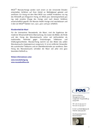 Juli 2010
     TM
MGO Manuka-Honige werden nach einem an der Universität Dresden
entwickelten Verfahren auf ihren Gehalt an Methylglyoxal getestet und
zertifiziert. Ein Honig mit dem Wert MGO 100+ enthält mindestens 100 mg
des Wirkstoffs pro Kilogramm Honig, ein MGO 400+ dementsprechend 400
mg. Jede einzelne Charge des Honigs wird nach diesem Verfahren
wissenschaftlich geprüft. Die Manuka Health Honige sind naturbelassen und
in den vier MGO™-Stärken 100+, 250+, 400+ und 550+ erhältlich.


Wundermittel der Maori
Für die Ureinwohner Neuseelands, die Maori, sind die Ergebnisse der
modernen Wissenschaft keine Überraschung. Sie nutzen die Blätter, die Rinde
und den Honig des Manukastrauchs schon seit Jahrhunderten als
traditionelles  Heilmittel  gegen    Entzündungen,     Infektionen      und
Erkältungskrankheiten. Manuka-Honig stammt von den Blüten des wilden
Manukastrauchs (Leptospermum scoparium). Er ist ein entfernter Verwandter
des australischen Teebaums und ein Überlebenskünstler par excellence. Dem
Honig des Manukastrauchs schrieben die Maori seit jeher eine ganz
besondere Heilkraft zu.


Weitere Informationen unter:
www.manukahonig.org
www.neuseelandhaus.de




                                                                               Kommunikations-
                                                                               Management GmbH
                                                                               Longericher Hauptstraße 45
                                                                               50739 Köln

                                                                               Tel: (02 21) 95 74 91-21
                                                                               Fax: (02 21) 95 74 91-11

                                                                               E-mail: a.schobert@poys.de
                                                                               Internet: www.poys.de

                                                                               Ihre Ansprechpartnerin:
                                                                               Astrid Schobert




                                                                                                          7
 
