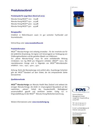Juli 2010

Produktsteckbrief
Preisbeispiele für 250g Gläser (Stand Juli 2010):
Manuka Honig MGO™ 100+          16,90€
Manuka Honig MGO™ 250+          22,90€
Manuka Honig MGO™ 400+          29,90€
Manuka Honig MGO™ 550+          45,90€


Bezugsquellen
Erhältlich in Reformhäusern sowie im gut sortierten Fachhandel und
Kosmetikstudio.


Online-Shop unter: www.neuseelandhaus.de


Produktinformation
MGOTM Manuka-Honige sind vielseitig einsetzbar - für die innerliche wie für
die äußerliche Anwendung. Sie eignen sich hervorragend zur Vorbeugung von
Erkältungskrankheiten und der gezielten Abwehr von Infektionen.
Ein „aktiver Manuka-Honig“ muss für seine antibakterielle Wirkung
mindestens 100 mg MGO pro Kilogramm enthalten (MGO™ 100+). Die
                                                           TM
naturbelassenen Honige sind in folgenden vier MGO -Aktivitätsstufen
erhältlich: - 100+, - 250+, - 400+, - 550+.

Achtung: Nicht alle Manukahonige sind wirklich aktiv. Zuverlässige Sicherheit
gibt der MGOTM-Standard auf dem Etikett, der die entsprechende Stärke
kennzeichnet.

Qualitätsmerkmale

     TM
MGO Manuka-Honige von Manuka Health New Zealand sind weltweit die
einzigen Manuka-Honige, die direkt im Ursprungsland Neuseeland auf den
natürlichen, „aktiven“ Gehalt des Hauptwirkstoffs Methylglyoxal
wissenschaftlich geprüft und zertifiziert werden. Gültig nur in
Originalabfüllung mit der MGOTM Manuka-Honig Markenkennzeichnung.                Kommunikations-
                                                                                 Management GmbH
                                                                                 Longericher Hauptstraße 45
                                                                                 50739 Köln
Weitere Informationen unter: www.manukahonig.org
                                                                                 Tel: (02 21) 95 74 91-21
                                                                                 Fax: (02 21) 95 74 91-11

                                                                                 E-mail: a.schobert@poys.de
                                                                                 Internet: www.poys.de

                                                                                 Ihre Ansprechpartnerin:
                                                                                 Astrid Schobert




                                                                                                            8
 