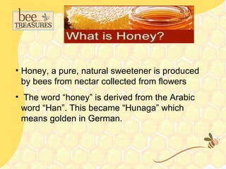 • Honey, a pure, natural sweetener is produced
  by bees from nectar collected from flowers
• The word “honey” is derived from the Arabic
  word “Han”. This became “Hunaga” which
  means golden in German.
 