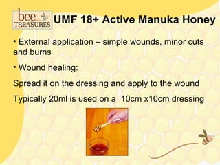 UMF 18+ Active Manuka Honey
• External application – simple wounds, minor cuts
and burns
• Wound healing:
Spread it on the dressing and apply to the wound
Typically 20ml is used on a 10cm x10cm dressing
 