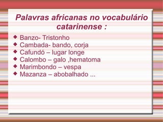 Palavras africanas no vocabulário
catarinense :
 Banzo- Tristonho
 Cambada- bando, corja
 Cafundó – lugar longe
 Calombo – galo ,hematoma
 Marimbondo – vespa
 Mazanza – abobalhado ...
 
