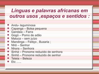 Línguas e palavras africanas em
outros usos ,espaços e sentidos :
 Andu- leguminosa
 Capanga – Bolsa pequena
 Gandaia – Farra
 Gogó – Pomo de adão
 Maluca – sem juízo
 Mandinga – Feitiço , Buxaria ;
 Nhô – Senhor
 Nhora – Senhora
 Sinhá – Pronome reduzido de senhora
 Sinhô – Pronome reduzido de senhor
 Teteia – Beleza
 Etc …..
 