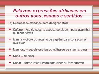 Palavras expressões africanas em
outros usos ,espaos e sentidos
a) Expressoẽs africanas para designar afeto
 Cafuné – Ato de coçar a cabeça de alguém para acarinhar
ou fazer dormir
 Manha – choro ou recamo de alguém para conseguir o
que quer
 Manhoso – aquele que faz ou utiliza-se de manha; birra
 Nana – de ninar
 Nanar – forma infantilizada para dizer ou fazer dormir
 