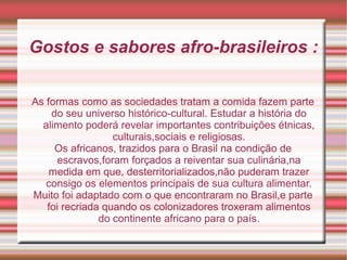 Gostos e sabores afro-brasileiros :
As formas como as sociedades tratam a comida fazem parte
do seu universo histórico-cultural. Estudar a história do
alimento poderá revelar importantes contribuições étnicas,
culturais,sociais e religiosas.
Os africanos, trazidos para o Brasil na condição de
escravos,foram forçados a reiventar sua culinária,na
medida em que, desterritorializados,não puderam trazer
consigo os elementos principais de sua cultura alimentar.
Muito foi adaptado com o que encontraram no Brasil,e parte
foi recriada quando os colonizadores troxeram alimentos
do continente africano para o país.
 