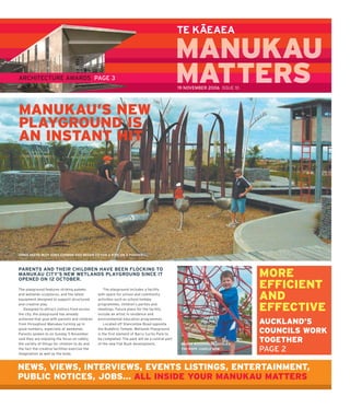 –
                                                                                                TE KAEAEA

                                                                                                MANUKAU
ARCHITECTURE AWARDS PAGE 3                                                                      MATTERS
                                                                                                M     S
                                                                                                19 NOVEMBER 2006 ISSUE 10




MANUKAU’S NEW
PLAYGROUND IS
AN INSTANT HIT




CHRIS DEERE WITH SONS CONNOR AND REGAN GO FOR A RIDE ON A PUKEKO



PARENTS AND THEIR CHILDREN HAVE BEEN FLOCKING TO
MANUKAU CITY’S NEW WETLANDS PLAYGROUND SINCE IT
OPENED ON 12 OCTOBER.
                                                                                                                            MORE
The playground features striking pukeko             The playground includes a facility
                                                                                                                            EFFICIENT
and wetlands sculptures, and the latest
equipment designed to support structured
                                                with space for school and community
                                                activities such as school holiday                                           AND
and creative play.
   Designed to attract visitors from across
the city, the playground has already
                                                programmes, children’s parties and
                                                meetings. Future plans for the facility
                                                include an artist in residence and
                                                                                                                            EFFECTIVE
achieved that goal with parents and children    environmental education programmes.
from throughout Manukau turning up in               Located off Stancombe Road opposite                                     AUCKLAND’S
good numbers, especially at weekends.
Parents spoken to on Sunday 5 November
                                                the Buddhist Temple, Wetlands Playground
                                                is the ﬁ rst element of Barry Curtis Park to
                                                                                                                            COUNCILS WORK
said they are enjoying the focus on safety,
the variety of things for children to do and
                                                be completed. The park will be a central part
                                                of the new Flat Bush development.                MASON WOODHOUSE TACKLES
                                                                                                                            TOGETHER
the fact the creative facilities exercise the
imagination as well as the body.
                                                                                                 THE ROPE JUNGLE GYM        PAGE 2

NEWS, VIEWS, INTERVIEWS, EVENTS LISTINGS, ENTERTAINMENT,
PUBLIC NOTICES, JOBS... ALL INSIDE YOUR MANUKAU MATTERS
 
